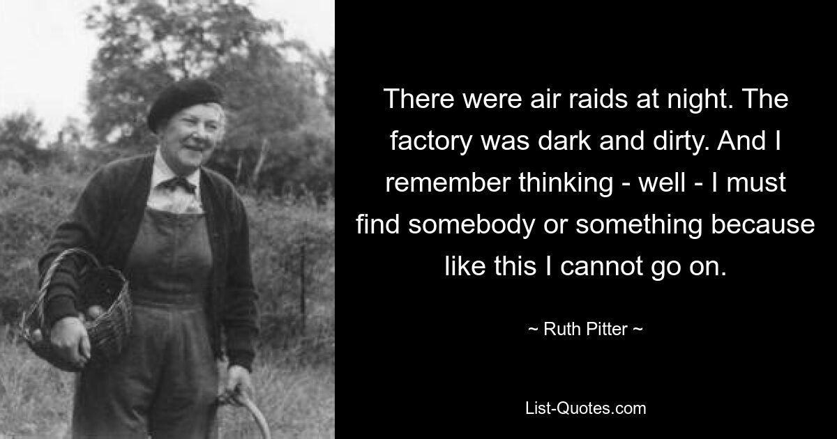 There were air raids at night. The factory was dark and dirty. And I remember thinking - well - I must find somebody or something because like this I cannot go on. — © Ruth Pitter