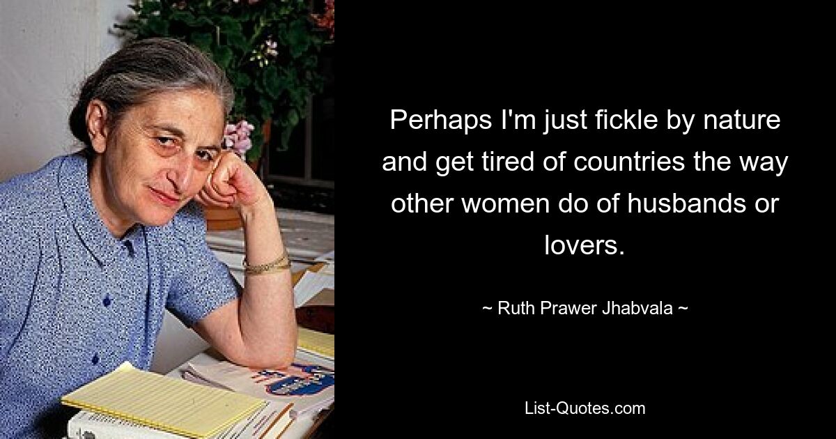 Perhaps I'm just fickle by nature and get tired of countries the way other women do of husbands or lovers. — © Ruth Prawer Jhabvala