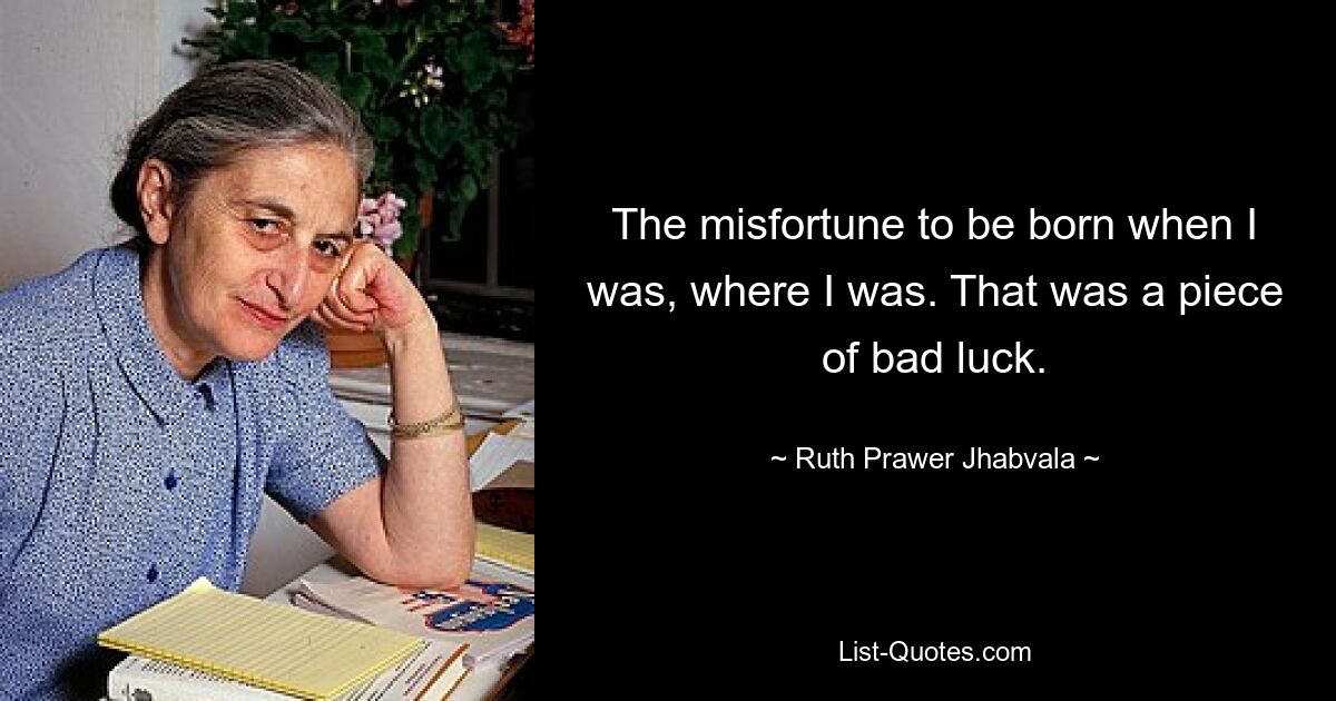 Несчастье родиться тогда, когда я был, где я был. Это было невезение. — © Рут Правер Джабвала