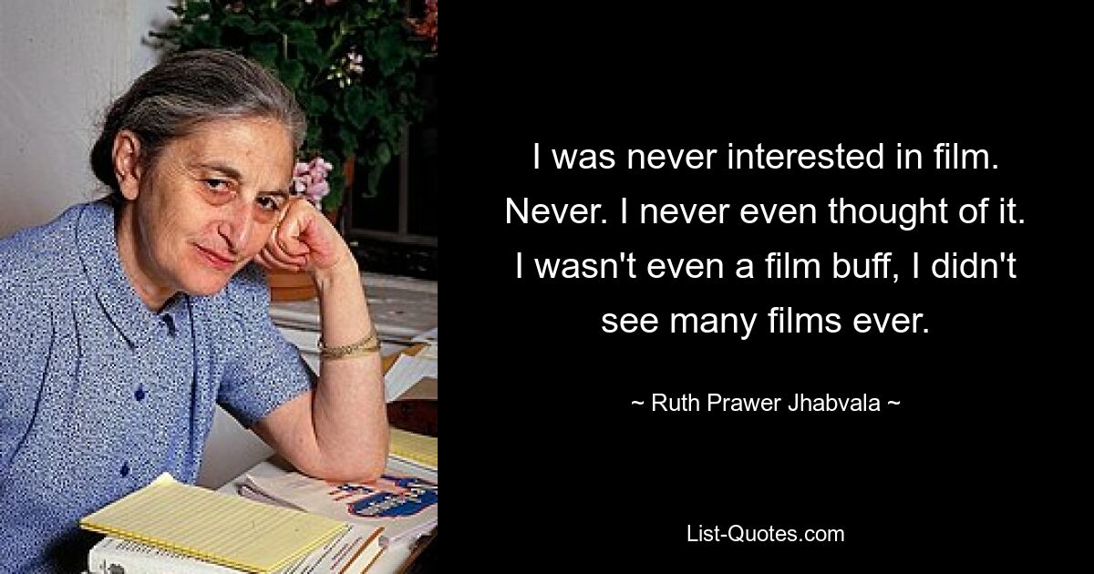 I was never interested in film. Never. I never even thought of it. I wasn't even a film buff, I didn't see many films ever. — © Ruth Prawer Jhabvala