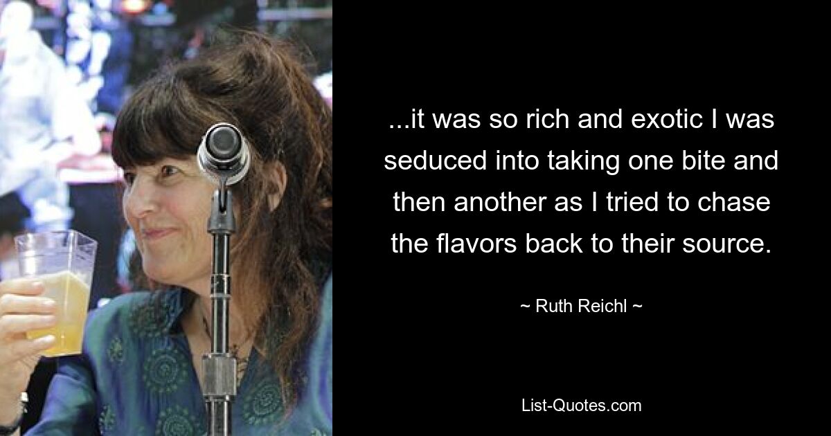 ...it was so rich and exotic I was seduced into taking one bite and then another as I tried to chase the flavors back to their source. — © Ruth Reichl