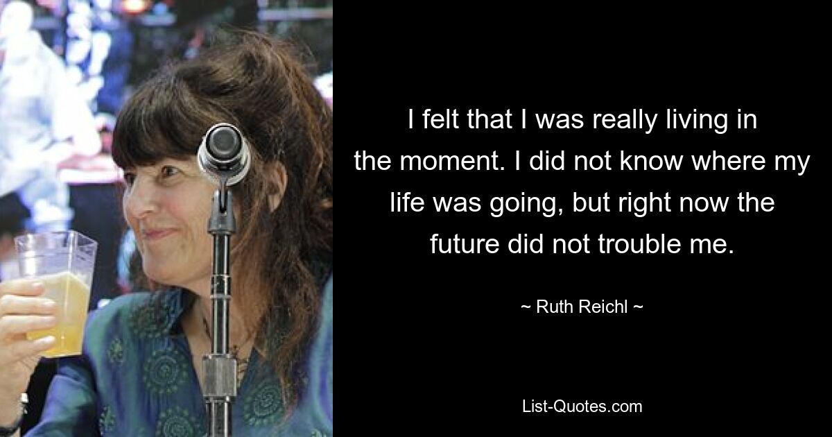 I felt that I was really living in the moment. I did not know where my life was going, but right now the future did not trouble me. — © Ruth Reichl