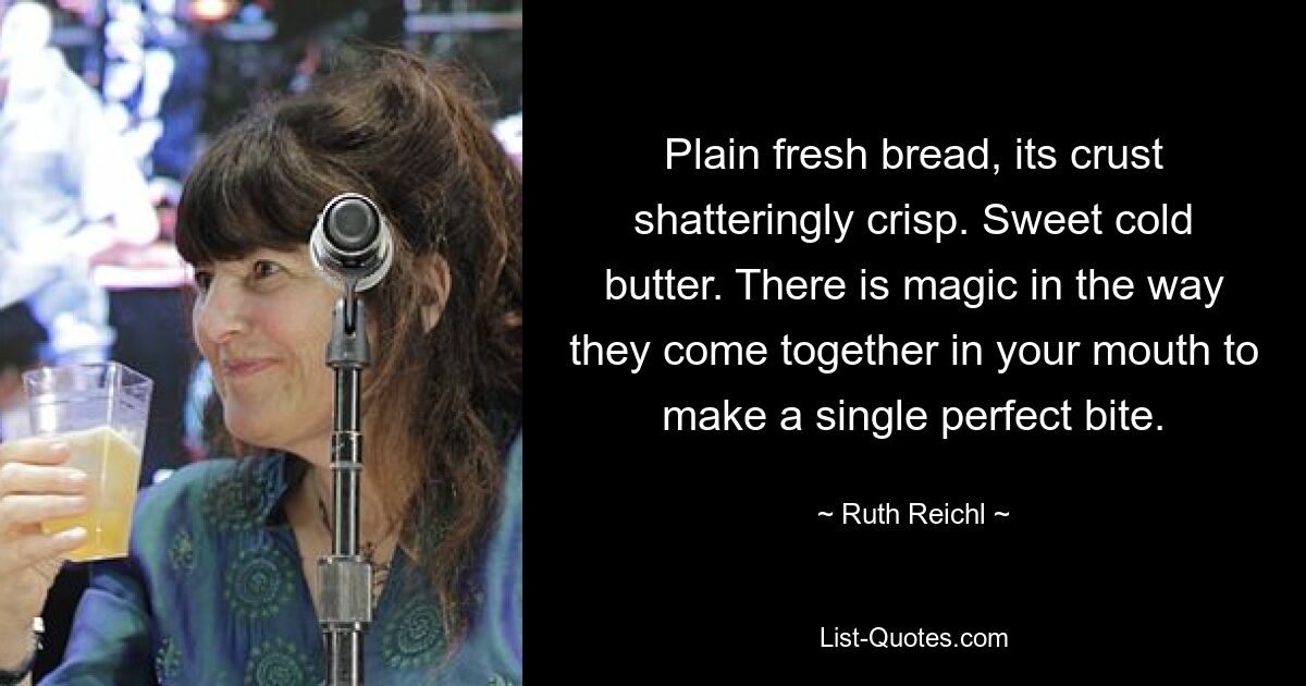 Plain fresh bread, its crust shatteringly crisp. Sweet cold butter. There is magic in the way they come together in your mouth to make a single perfect bite. — © Ruth Reichl