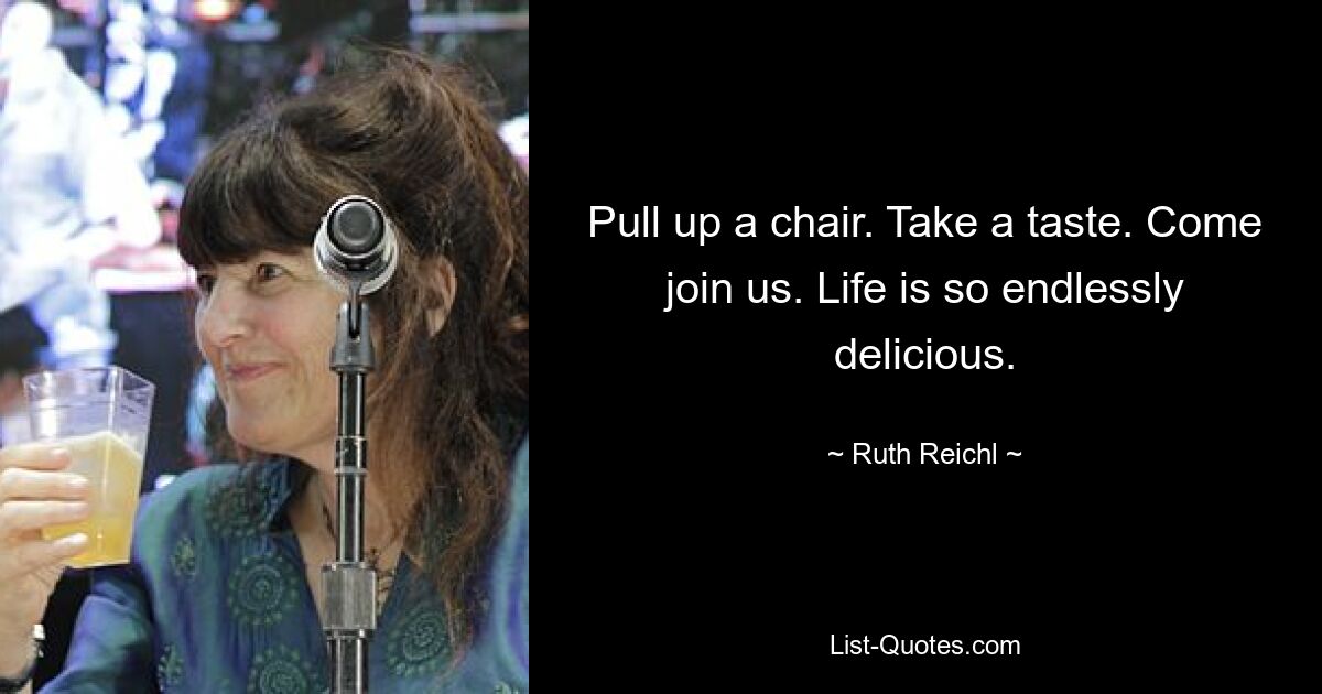 Pull up a chair. Take a taste. Come join us. Life is so endlessly delicious. — © Ruth Reichl