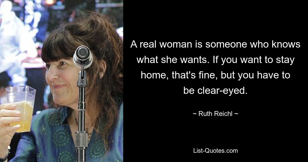 A real woman is someone who knows what she wants. If you want to stay home, that's fine, but you have to be clear-eyed. — © Ruth Reichl