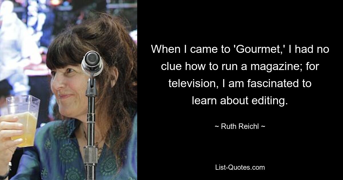 When I came to 'Gourmet,' I had no clue how to run a magazine; for television, I am fascinated to learn about editing. — © Ruth Reichl