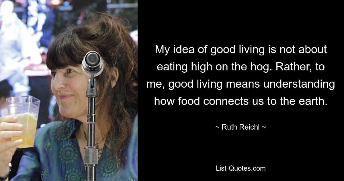 My idea of good living is not about eating high on the hog. Rather, to me, good living means understanding how food connects us to the earth. — © Ruth Reichl