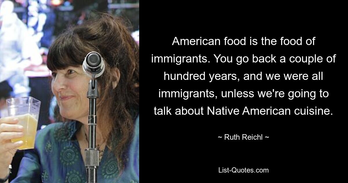 American food is the food of immigrants. You go back a couple of hundred years, and we were all immigrants, unless we're going to talk about Native American cuisine. — © Ruth Reichl