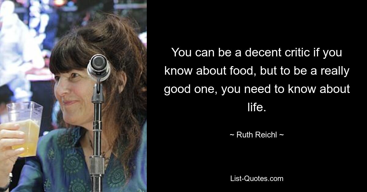 You can be a decent critic if you know about food, but to be a really good one, you need to know about life. — © Ruth Reichl