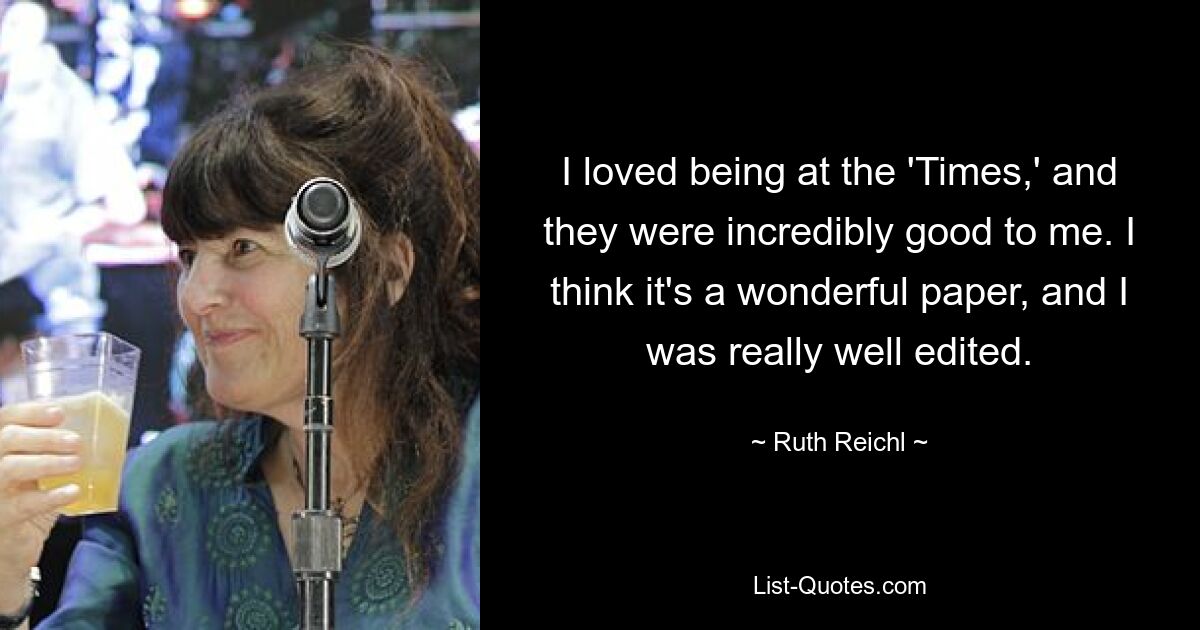 I loved being at the 'Times,' and they were incredibly good to me. I think it's a wonderful paper, and I was really well edited. — © Ruth Reichl