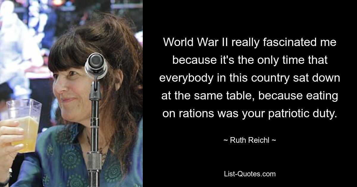 World War II really fascinated me because it's the only time that everybody in this country sat down at the same table, because eating on rations was your patriotic duty. — © Ruth Reichl