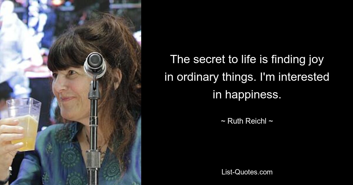 The secret to life is finding joy in ordinary things. I'm interested in happiness. — © Ruth Reichl