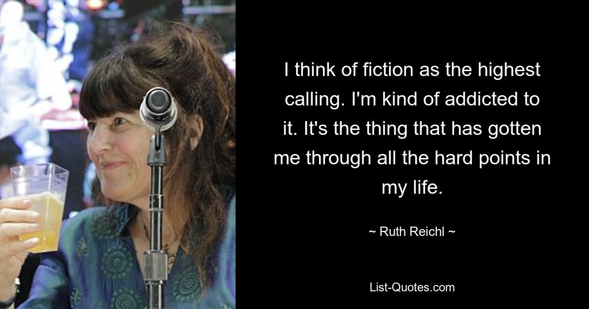 I think of fiction as the highest calling. I'm kind of addicted to it. It's the thing that has gotten me through all the hard points in my life. — © Ruth Reichl