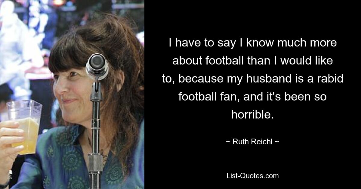 I have to say I know much more about football than I would like to, because my husband is a rabid football fan, and it's been so horrible. — © Ruth Reichl