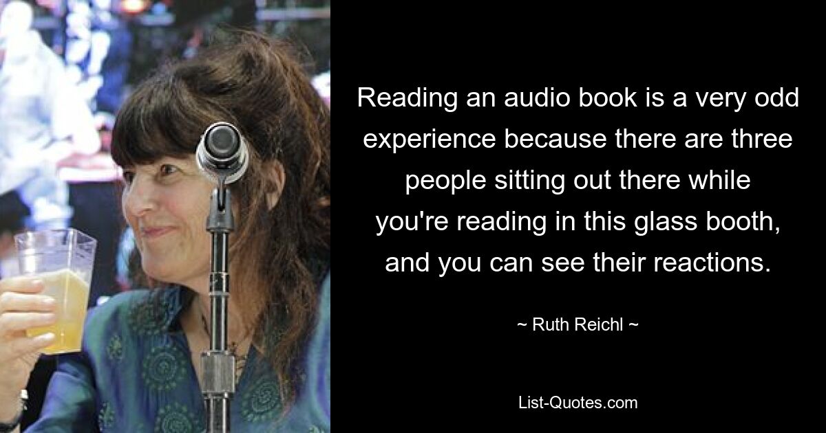 Reading an audio book is a very odd experience because there are three people sitting out there while you're reading in this glass booth, and you can see their reactions. — © Ruth Reichl