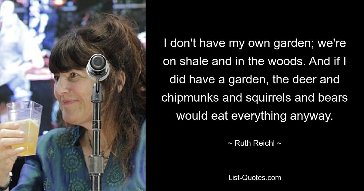 I don't have my own garden; we're on shale and in the woods. And if I did have a garden, the deer and chipmunks and squirrels and bears would eat everything anyway. — © Ruth Reichl