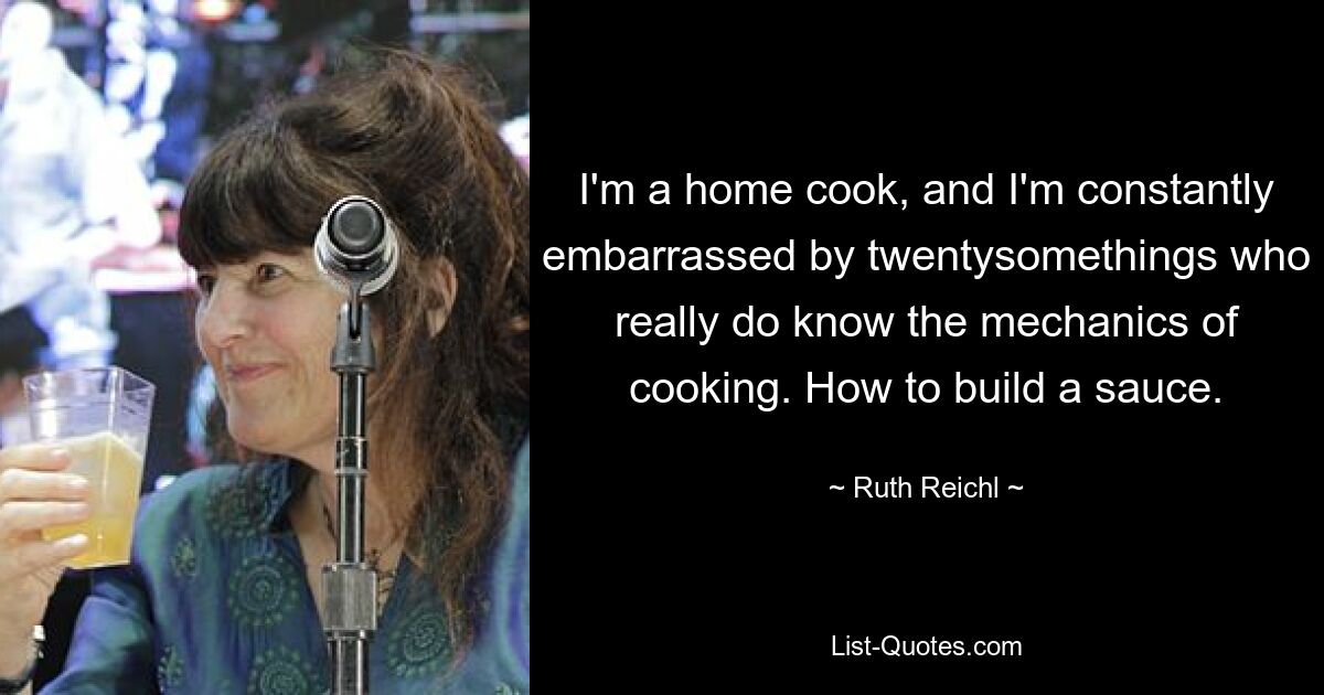 I'm a home cook, and I'm constantly embarrassed by twentysomethings who really do know the mechanics of cooking. How to build a sauce. — © Ruth Reichl