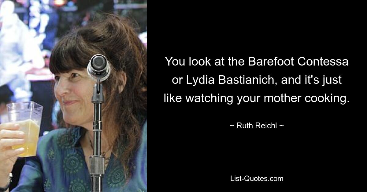 You look at the Barefoot Contessa or Lydia Bastianich, and it's just like watching your mother cooking. — © Ruth Reichl