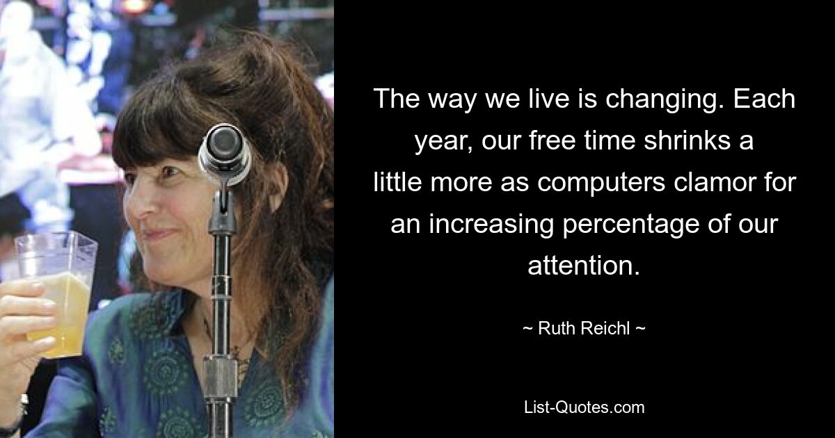 The way we live is changing. Each year, our free time shrinks a little more as computers clamor for an increasing percentage of our attention. — © Ruth Reichl