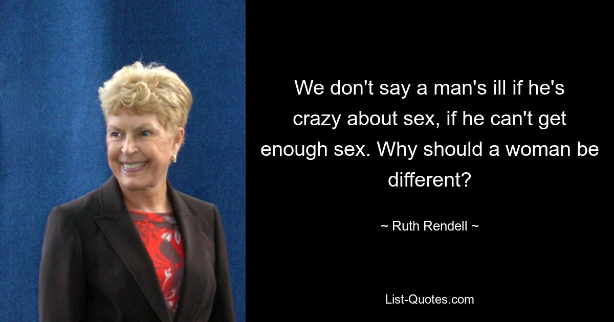 We don't say a man's ill if he's crazy about sex, if he can't get enough sex. Why should a woman be different? — © Ruth Rendell