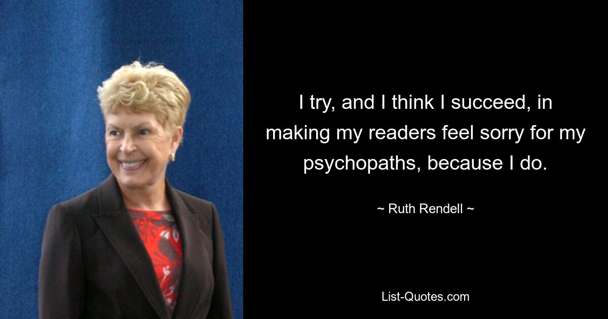 I try, and I think I succeed, in making my readers feel sorry for my psychopaths, because I do. — © Ruth Rendell