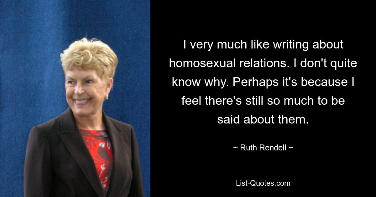 I very much like writing about homosexual relations. I don't quite know why. Perhaps it's because I feel there's still so much to be said about them. — © Ruth Rendell