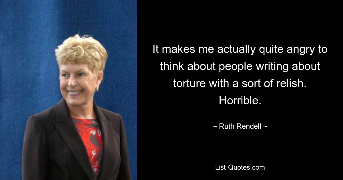 It makes me actually quite angry to think about people writing about torture with a sort of relish. Horrible. — © Ruth Rendell