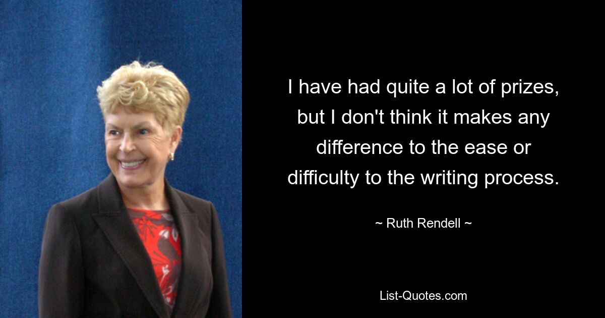 I have had quite a lot of prizes, but I don't think it makes any difference to the ease or difficulty to the writing process. — © Ruth Rendell