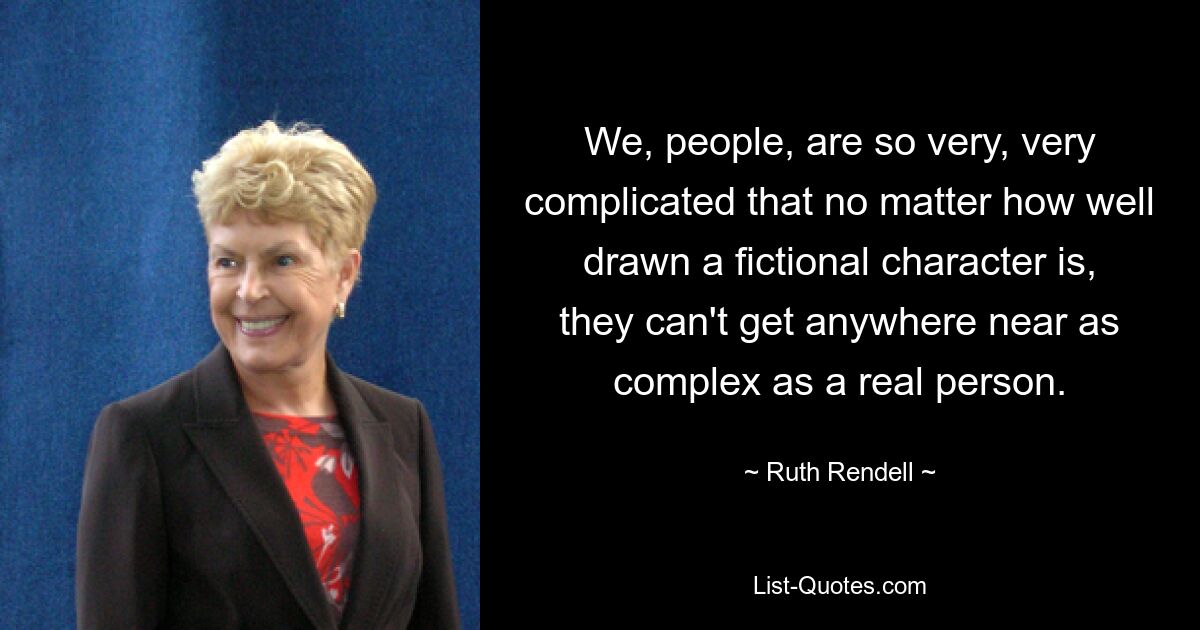 We, people, are so very, very complicated that no matter how well drawn a fictional character is, they can't get anywhere near as complex as a real person. — © Ruth Rendell