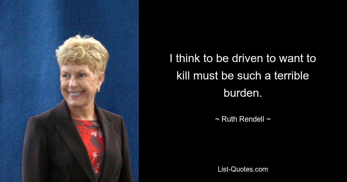 I think to be driven to want to kill must be such a terrible burden. — © Ruth Rendell