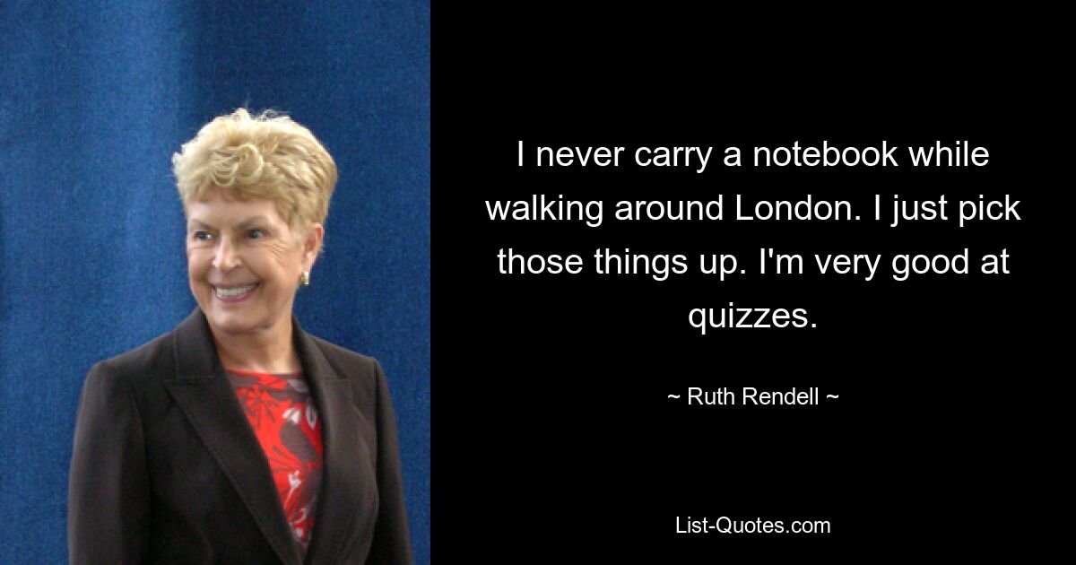 I never carry a notebook while walking around London. I just pick those things up. I'm very good at quizzes. — © Ruth Rendell