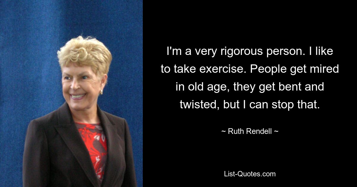 I'm a very rigorous person. I like to take exercise. People get mired in old age, they get bent and twisted, but I can stop that. — © Ruth Rendell