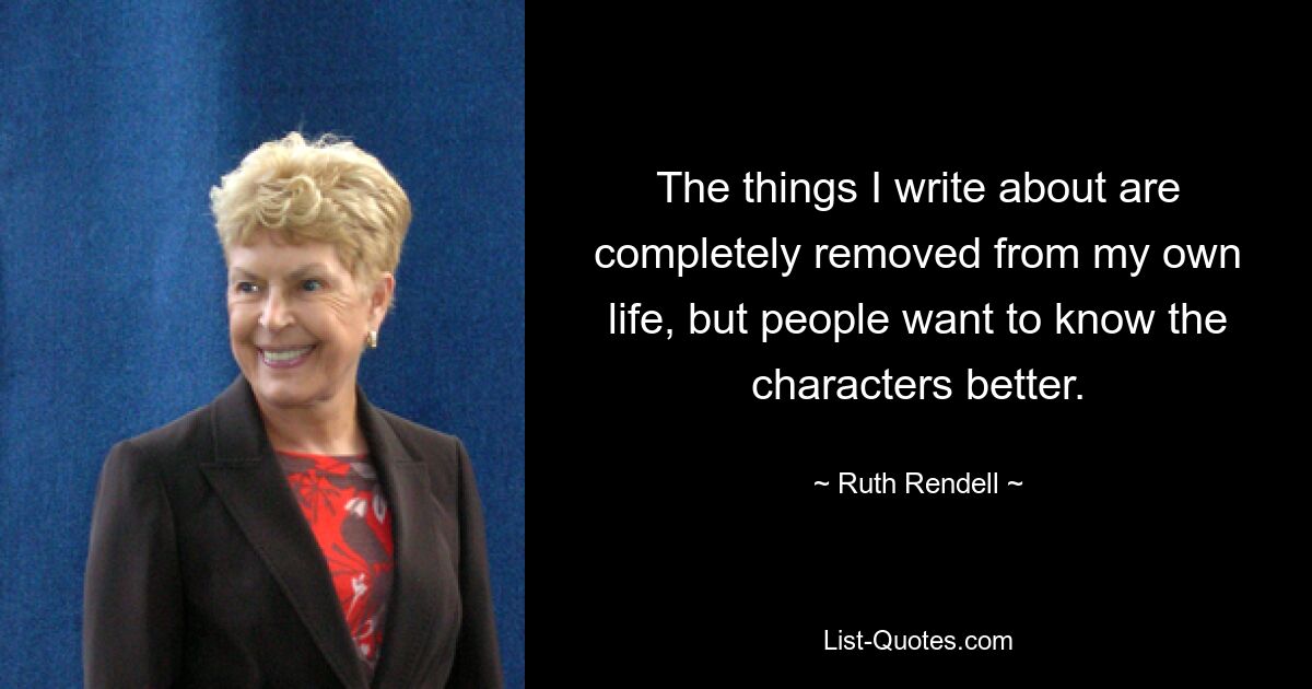 The things I write about are completely removed from my own life, but people want to know the characters better. — © Ruth Rendell