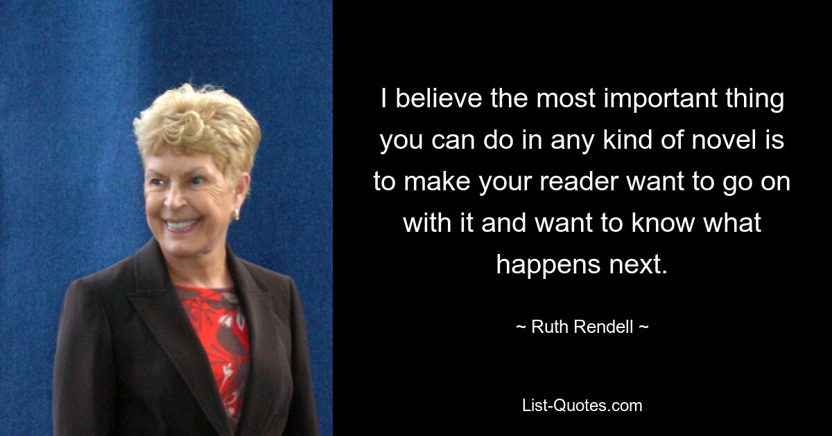 I believe the most important thing you can do in any kind of novel is to make your reader want to go on with it and want to know what happens next. — © Ruth Rendell