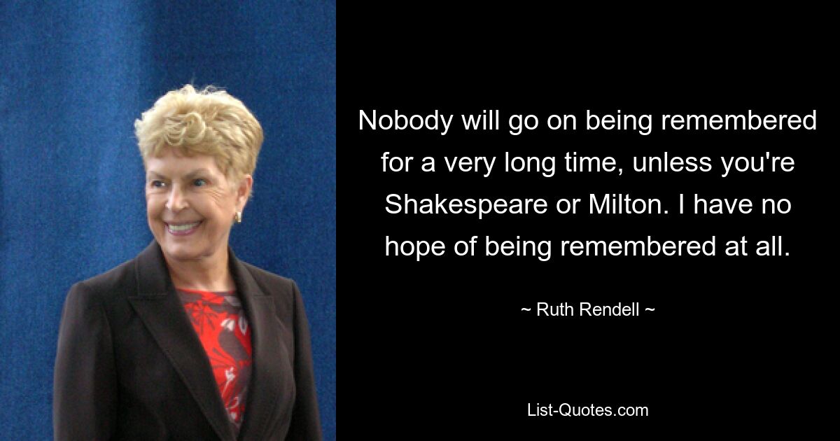 Nobody will go on being remembered for a very long time, unless you're Shakespeare or Milton. I have no hope of being remembered at all. — © Ruth Rendell