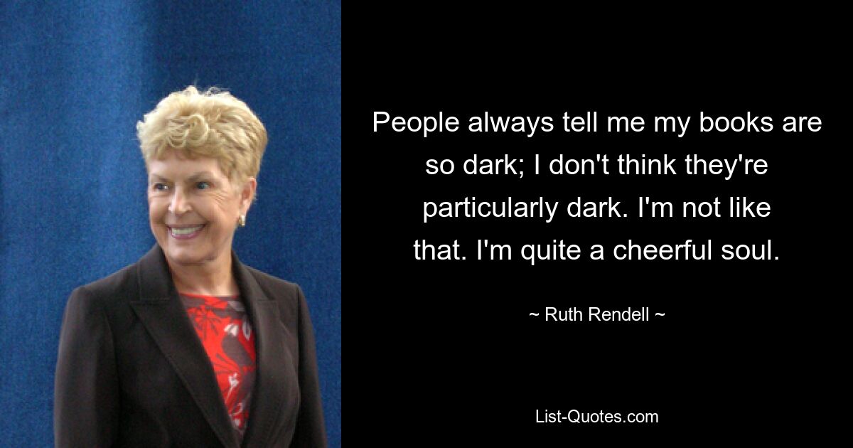 People always tell me my books are so dark; I don't think they're particularly dark. I'm not like that. I'm quite a cheerful soul. — © Ruth Rendell