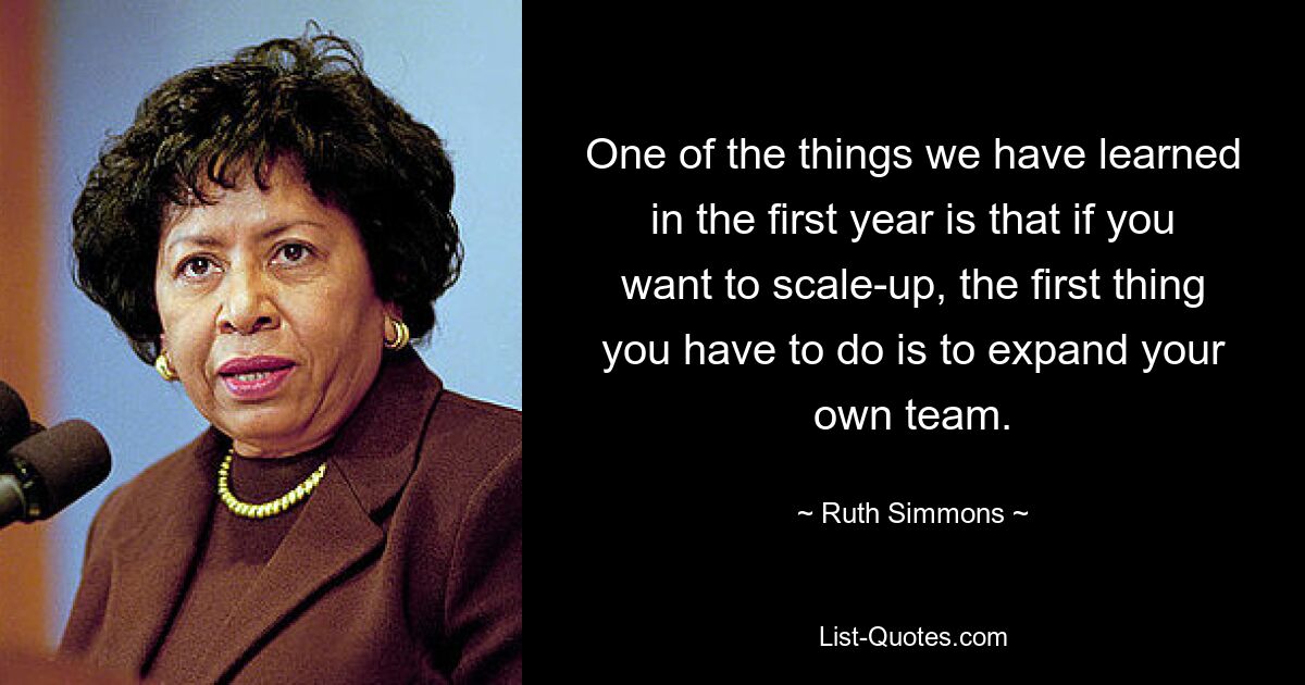 One of the things we have learned in the first year is that if you want to scale-up, the first thing you have to do is to expand your own team. — © Ruth Simmons