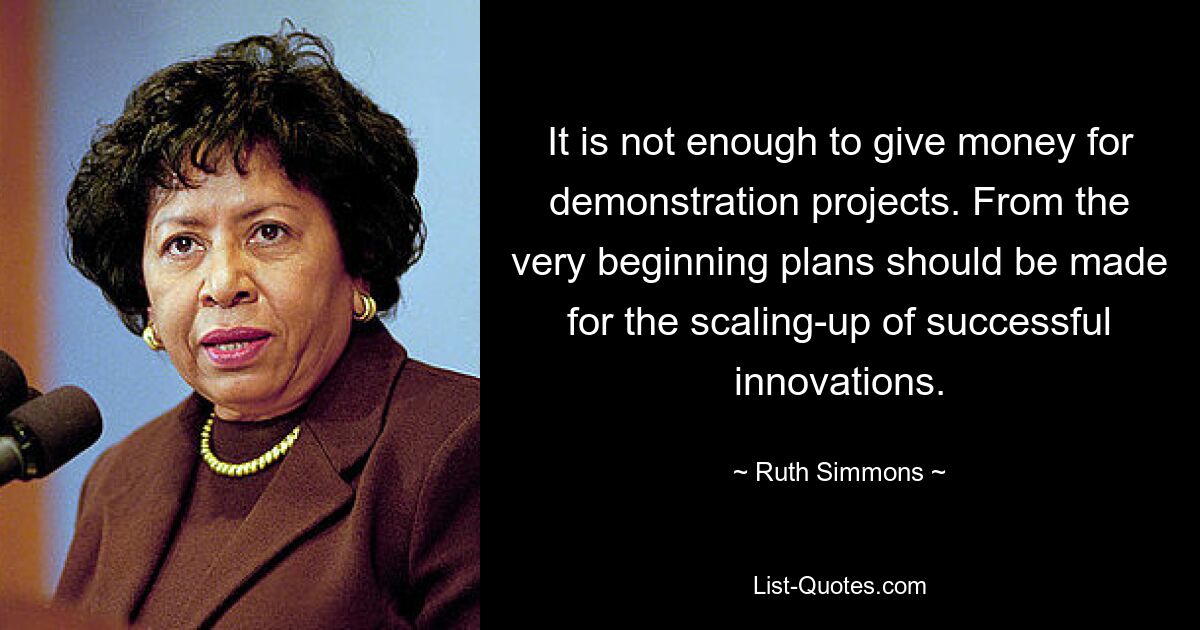 It is not enough to give money for demonstration projects. From the very beginning plans should be made for the scaling-up of successful innovations. — © Ruth Simmons