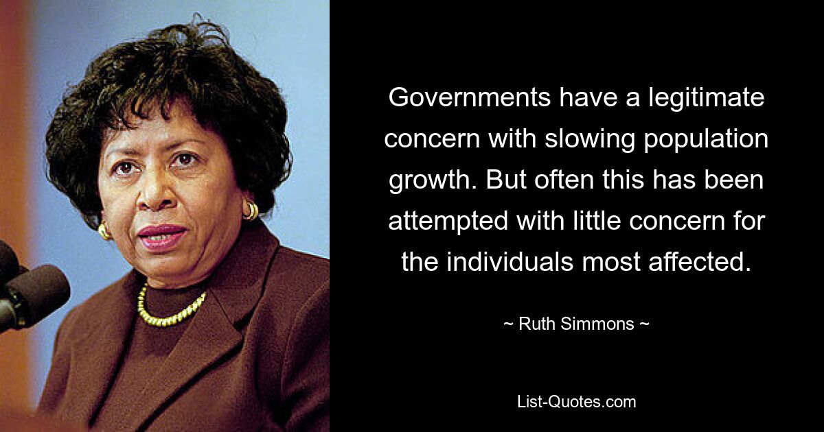 Governments have a legitimate concern with slowing population growth. But often this has been attempted with little concern for the individuals most affected. — © Ruth Simmons