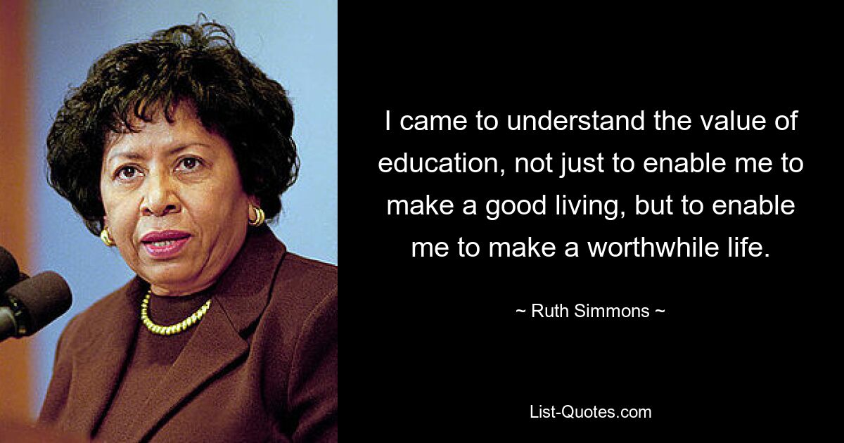 I came to understand the value of education, not just to enable me to make a good living, but to enable me to make a worthwhile life. — © Ruth Simmons