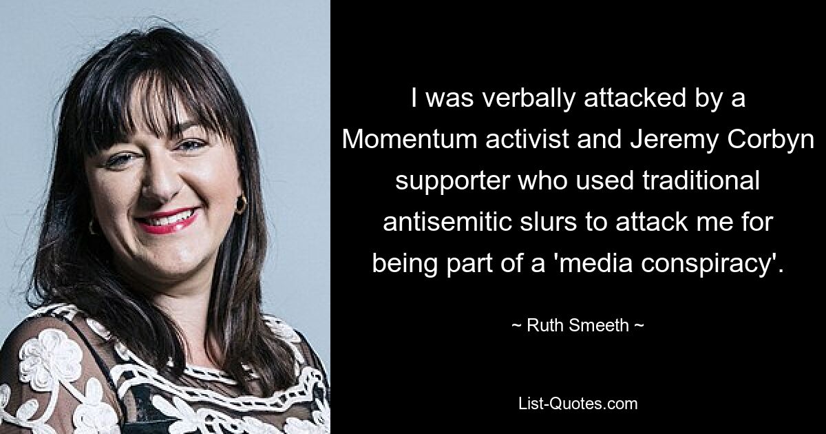 I was verbally attacked by a Momentum activist and Jeremy Corbyn supporter who used traditional antisemitic slurs to attack me for being part of a 'media conspiracy'. — © Ruth Smeeth