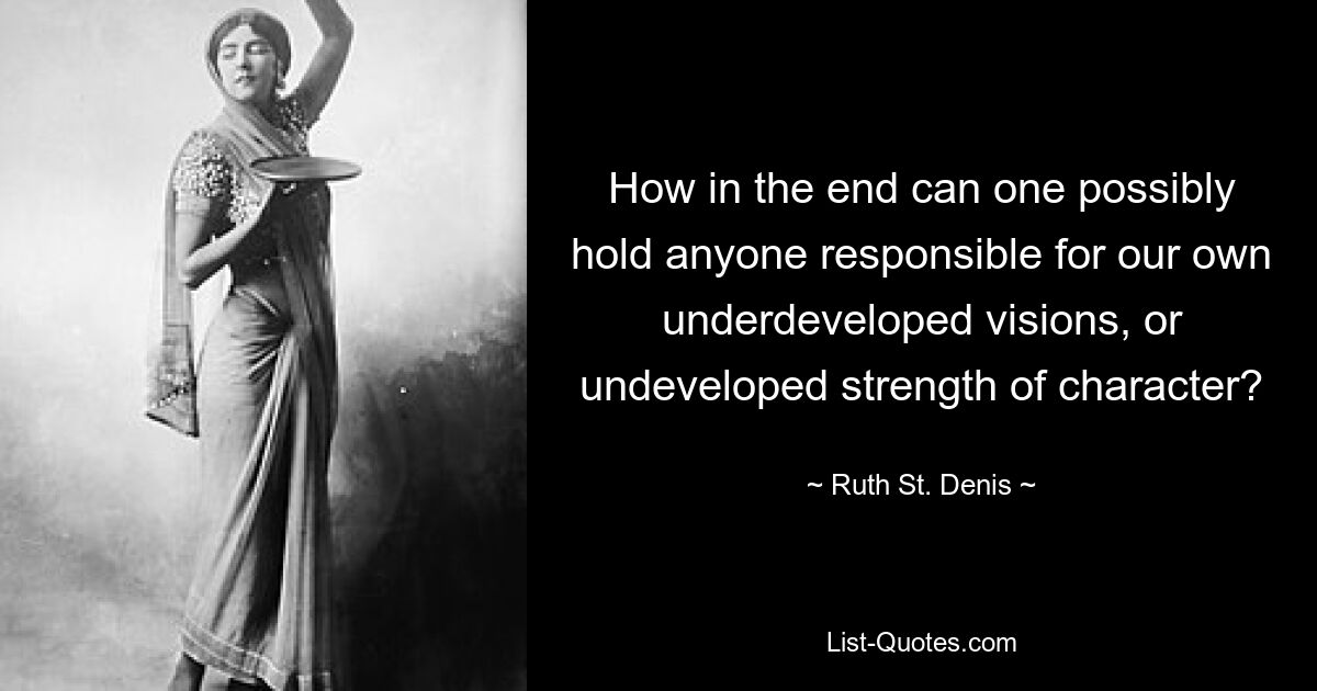 How in the end can one possibly hold anyone responsible for our own underdeveloped visions, or undeveloped strength of character? — © Ruth St. Denis