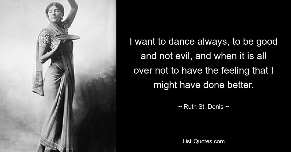 I want to dance always, to be good and not evil, and when it is all over not to have the feeling that I might have done better. — © Ruth St. Denis