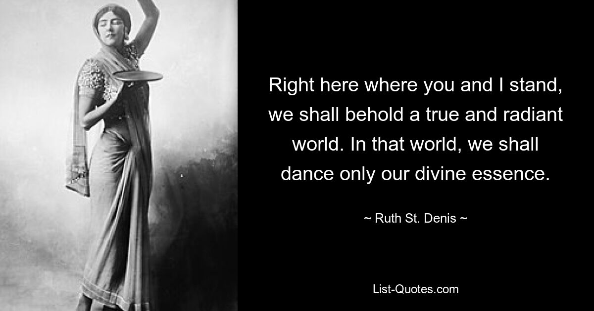 Right here where you and I stand, we shall behold a true and radiant world. In that world, we shall dance only our divine essence. — © Ruth St. Denis