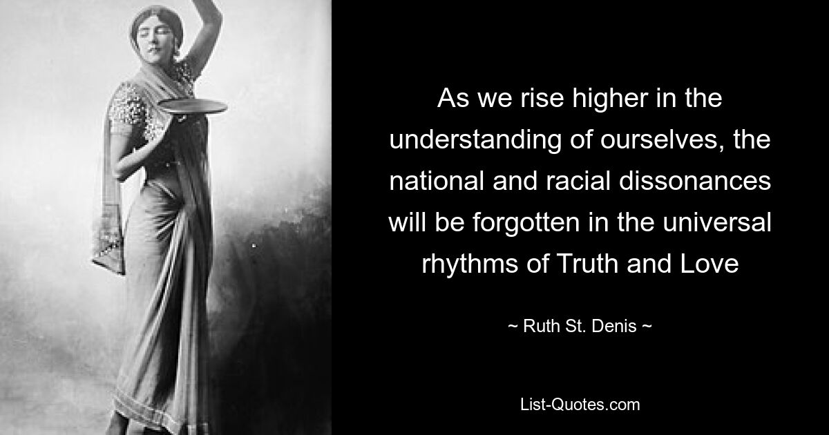 As we rise higher in the understanding of ourselves, the national and racial dissonances will be forgotten in the universal rhythms of Truth and Love — © Ruth St. Denis