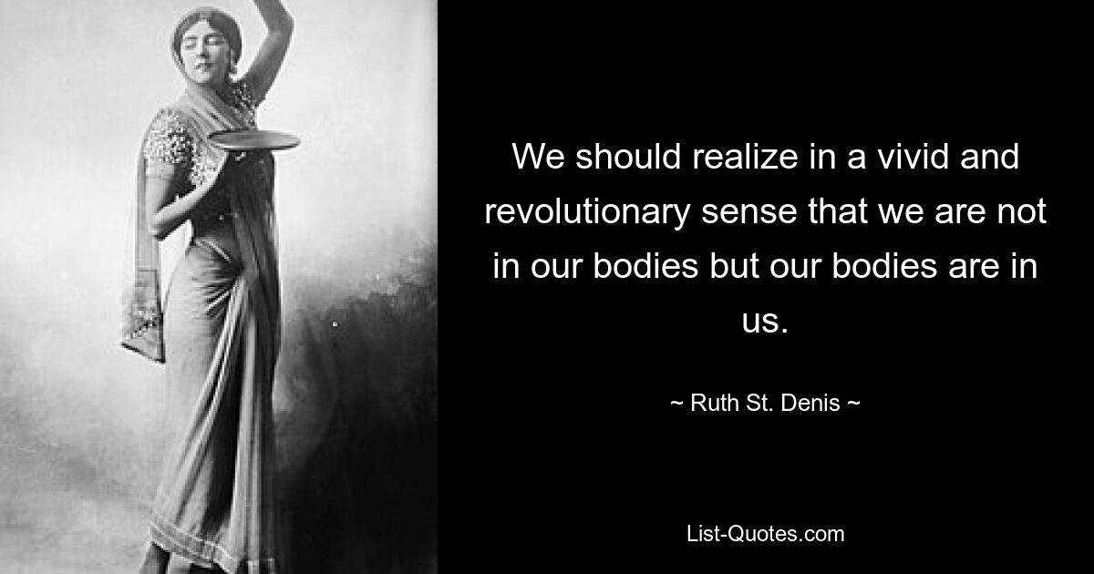 We should realize in a vivid and revolutionary sense that we are not in our bodies but our bodies are in us. — © Ruth St. Denis