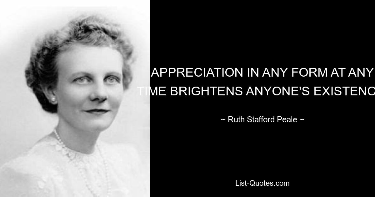 APPRECIATION IN ANY FORM AT ANY TIME BRIGHTENS ANYONE'S EXISTENCE. — © Ruth Stafford Peale