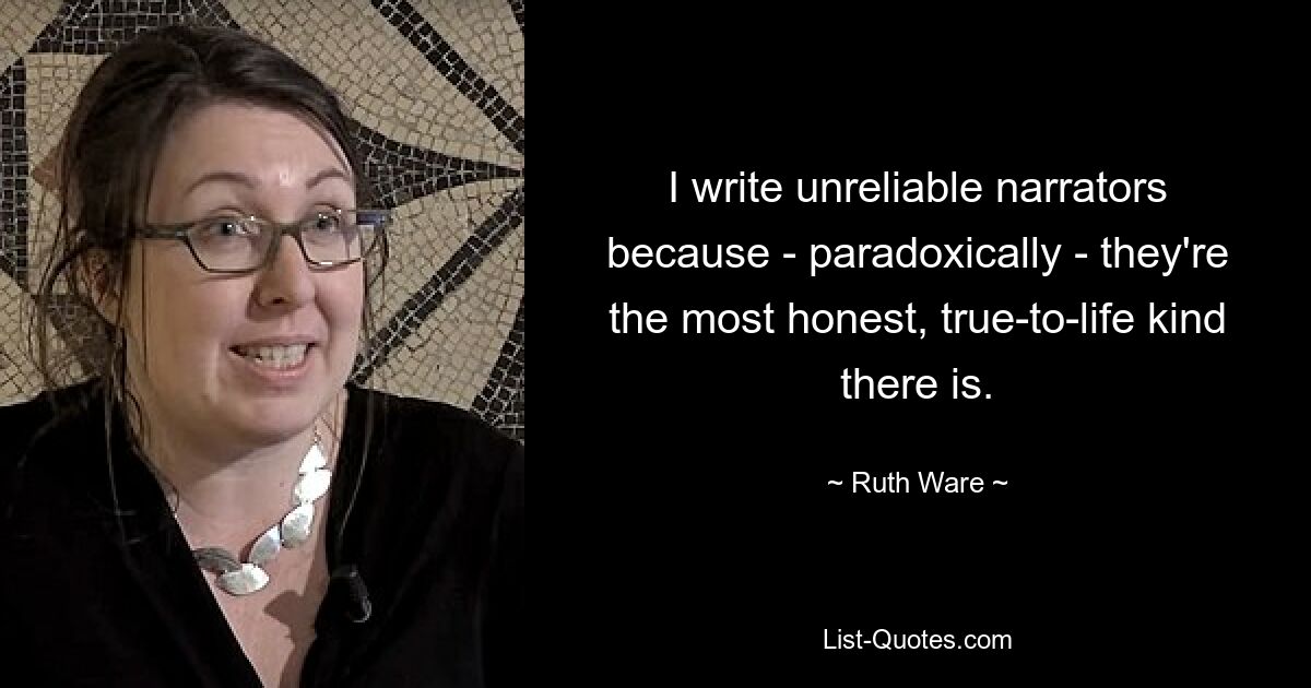 I write unreliable narrators because - paradoxically - they're the most honest, true-to-life kind there is. — © Ruth Ware