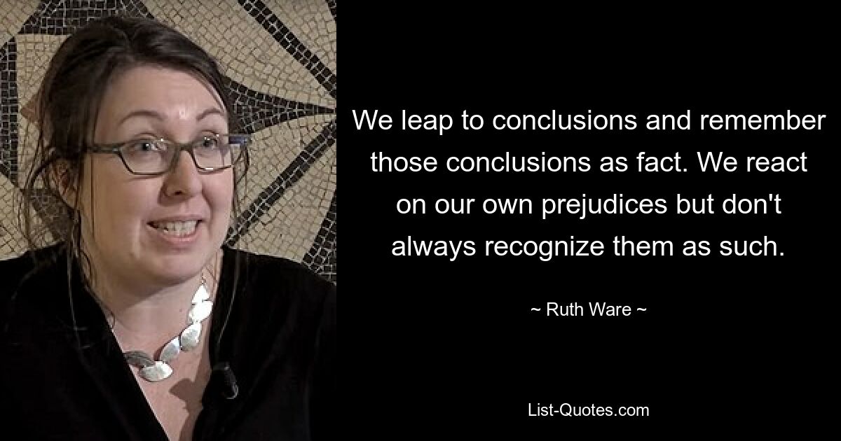 We leap to conclusions and remember those conclusions as fact. We react on our own prejudices but don't always recognize them as such. — © Ruth Ware