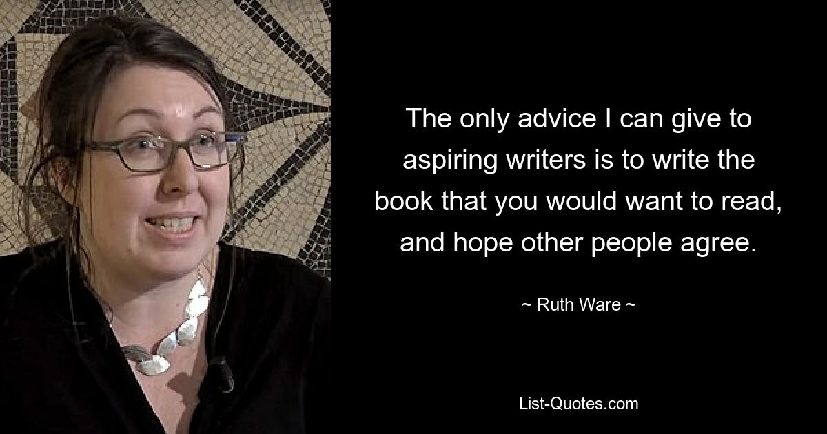 The only advice I can give to aspiring writers is to write the book that you would want to read, and hope other people agree. — © Ruth Ware